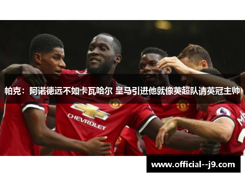 帕克：阿诺德远不如卡瓦哈尔 皇马引进他就像英超队请英冠主帅