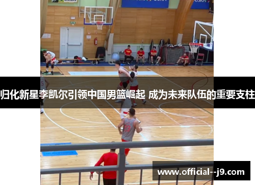 归化新星李凯尔引领中国男篮崛起 成为未来队伍的重要支柱