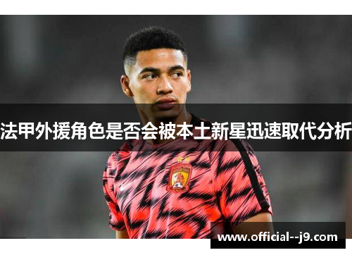 法甲外援角色是否会被本土新星迅速取代分析