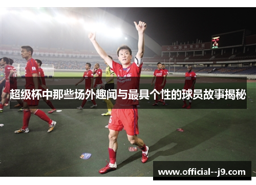 超级杯中那些场外趣闻与最具个性的球员故事揭秘