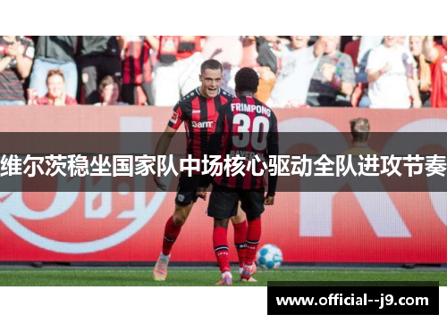 维尔茨稳坐国家队中场核心驱动全队进攻节奏