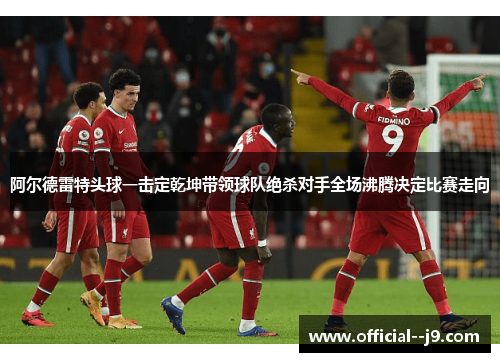 阿尔德雷特头球一击定乾坤带领球队绝杀对手全场沸腾决定比赛走向